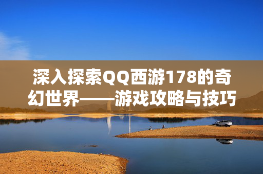 深入探索QQ西游178的奇幻世界——游戏攻略与技巧全解析