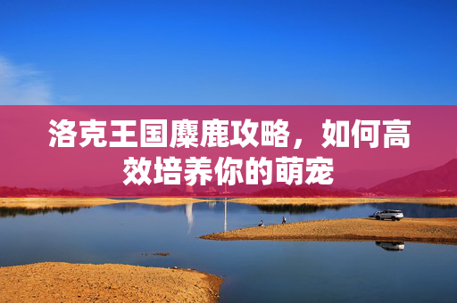 洛克王国麋鹿攻略，如何高效培养你的萌宠