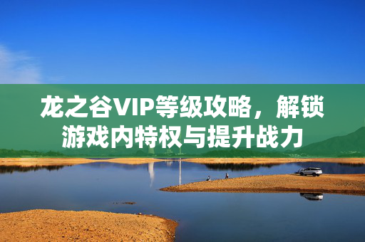 龙之谷VIP等级攻略，解锁游戏内特权与提升战力