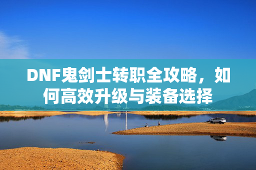 DNF鬼剑士转职全攻略，如何高效升级与装备选择