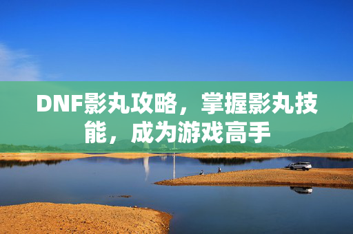 DNF影丸攻略，掌握影丸技能，成为游戏高手