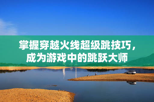 掌握穿越火线超级跳技巧，成为游戏中的跳跃大师