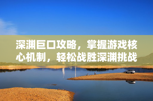 深渊巨口攻略，掌握游戏核心机制，轻松战胜深渊挑战