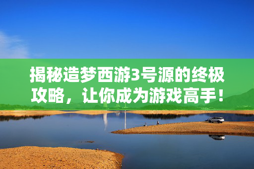 揭秘造梦西游3号源的终极攻略，让你成为游戏高手！