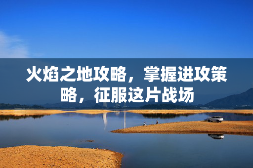 火焰之地攻略，掌握进攻策略，征服这片战场