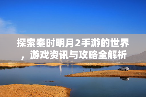 探索秦时明月2手游的世界，游戏资讯与攻略全解析