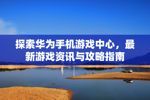 探索华为手机游戏中心，最新游戏资讯与攻略指南