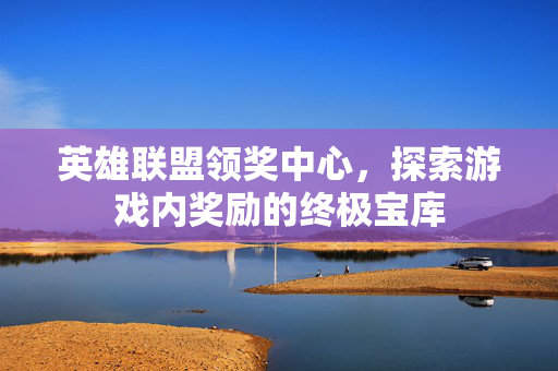 英雄联盟领奖中心，探索游戏内奖励的终极宝库