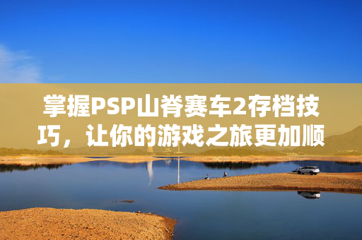 掌握PSP山脊赛车2存档技巧，让你的游戏之旅更加顺畅