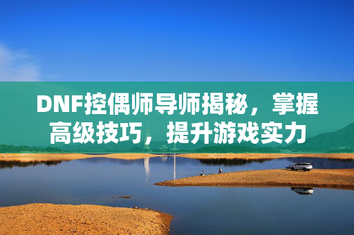 DNF控偶师导师揭秘，掌握高级技巧，提升游戏实力