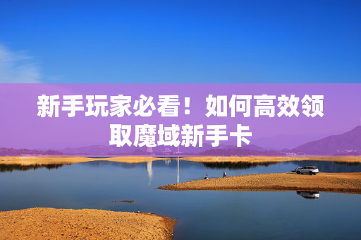 新手玩家必看！如何高效领取魔域新手卡