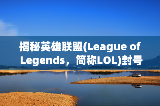 揭秘英雄联盟(League of Legends，简称LOL)封号查询免费解封的秘诀！