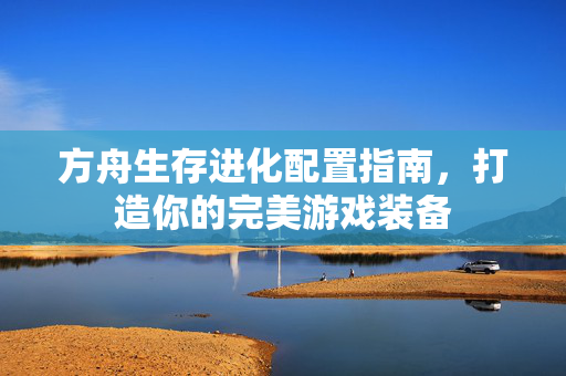 方舟生存进化配置指南，打造你的完美游戏装备