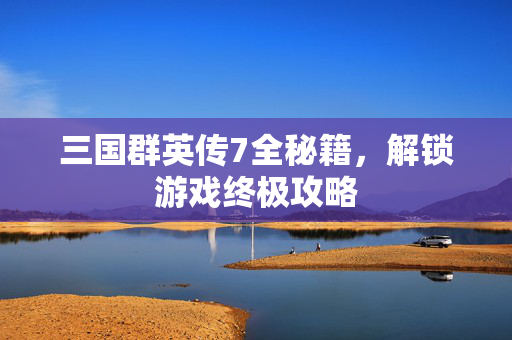 三国群英传7全秘籍，解锁游戏终极攻略