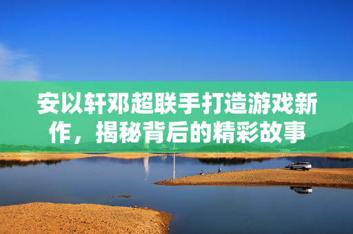 安以轩邓超联手打造游戏新作，揭秘背后的精彩故事