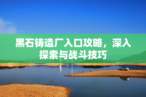 黑石铸造厂入口攻略，深入探索与战斗技巧