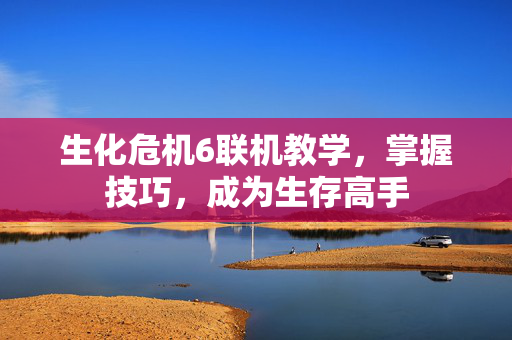生化危机6联机教学，掌握技巧，成为生存高手