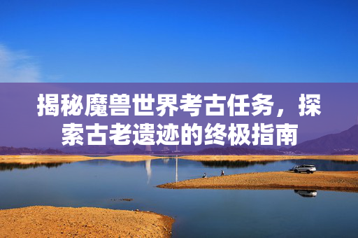 揭秘魔兽世界考古任务，探索古老遗迹的终极指南