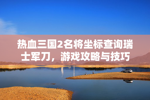 热血三国2名将坐标查询瑞士军刀，游戏攻略与技巧