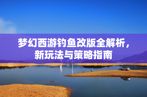 梦幻西游钓鱼改版全解析，新玩法与策略指南
