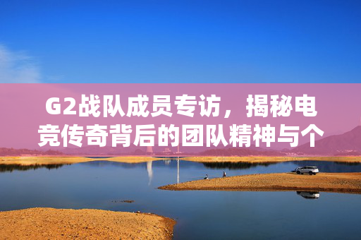 G2战队成员专访，揭秘电竞传奇背后的团队精神与个人成长
