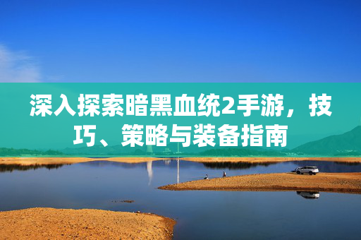 深入探索暗黑血统2手游，技巧、策略与装备指南