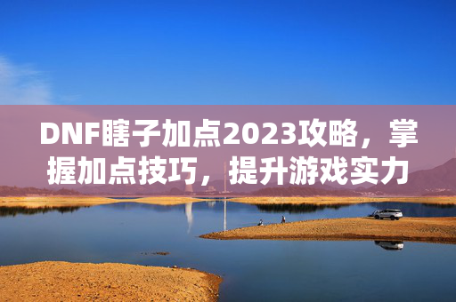 DNF瞎子加点2023攻略，掌握加点技巧，提升游戏实力