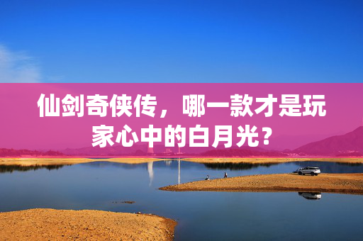 仙剑奇侠传，哪一款才是玩家心中的白月光？