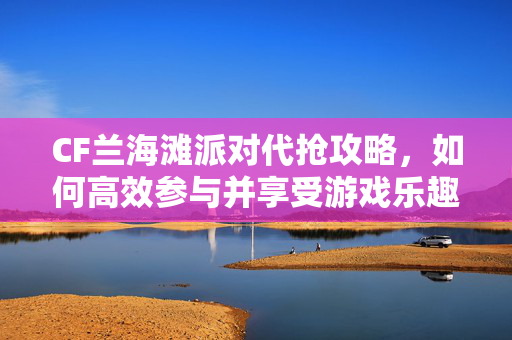 CF兰海滩派对代抢攻略，如何高效参与并享受游戏乐趣