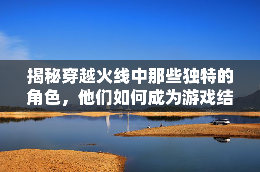 揭秘穿越火线中那些独特的角色，他们如何成为游戏结束后的舞蹈明星！