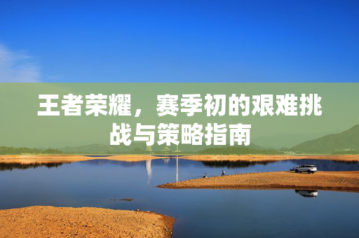 王者荣耀，赛季初的艰难挑战与策略指南