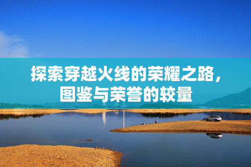 探索穿越火线的荣耀之路，图鉴与荣誉的较量
