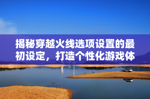 揭秘穿越火线选项设置的最初设定，打造个性化游戏体验