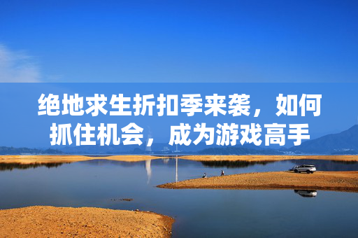 绝地求生折扣季来袭，如何抓住机会，成为游戏高手