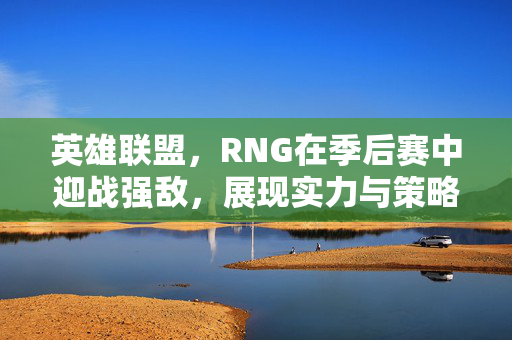 英雄联盟，RNG在季后赛中迎战强敌，展现实力与策略