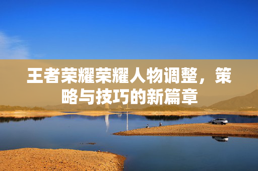 王者荣耀荣耀人物调整，策略与技巧的新篇章