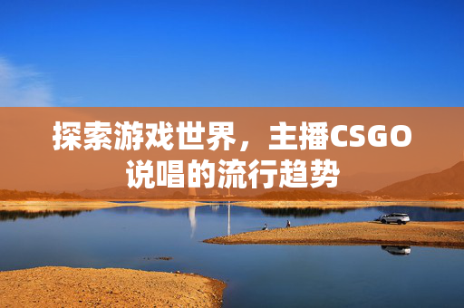 探索游戏世界，主播CSGO说唱的流行趋势