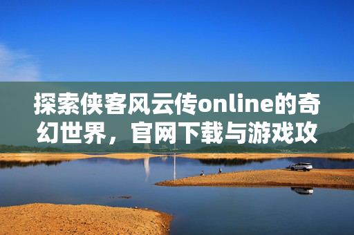 探索侠客风云传online的奇幻世界，官网下载与游戏攻略