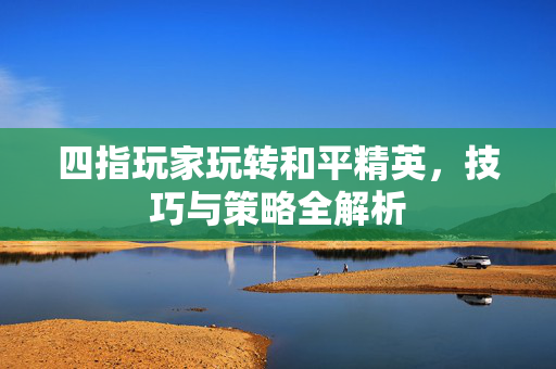 四指玩家玩转和平精英，技巧与策略全解析
