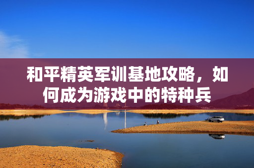 和平精英军训基地攻略，如何成为游戏中的特种兵