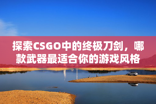 探索CSGO中的终极刀剑，哪款武器最适合你的游戏风格？
