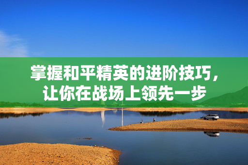掌握和平精英的进阶技巧，让你在战场上领先一步