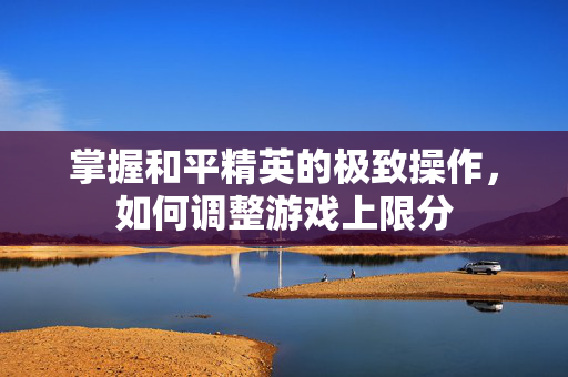 掌握和平精英的极致操作，如何调整游戏上限分