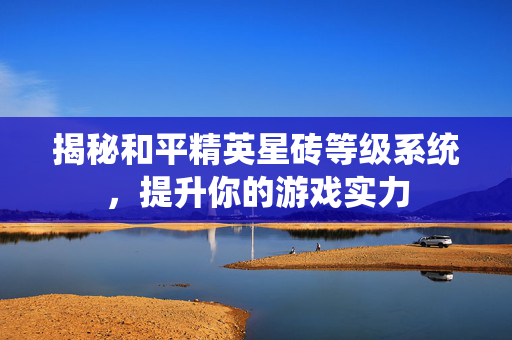 揭秘和平精英星砖等级系统，提升你的游戏实力