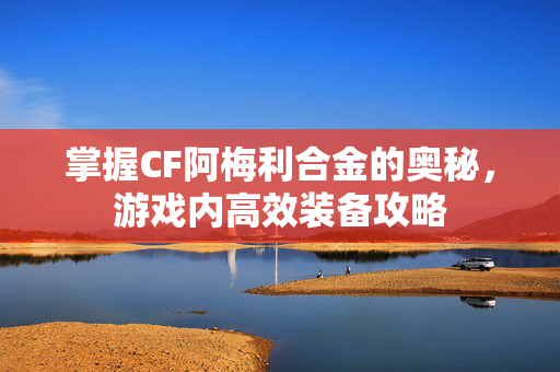 掌握CF阿梅利合金的奥秘，游戏内高效装备攻略