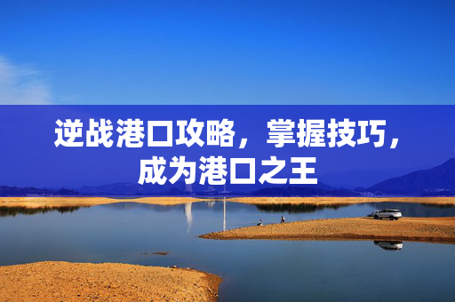 逆战港口攻略，掌握技巧，成为港口之王
