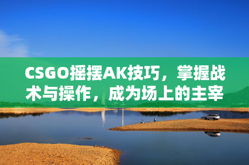 CSGO摇摆AK技巧，掌握战术与操作，成为场上的主宰者