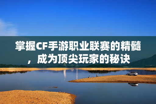 掌握CF手游职业联赛的精髓，成为顶尖玩家的秘诀