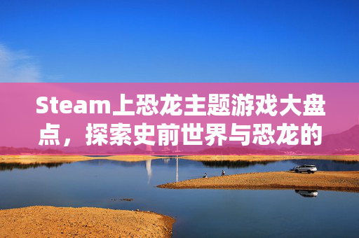 Steam上恐龙主题游戏大盘点，探索史前世界与恐龙的奇妙邂逅
