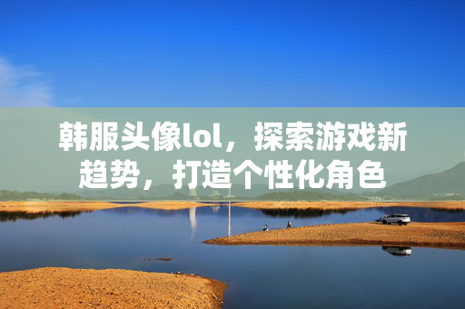 韩服头像lol，探索游戏新趋势，打造个性化角色